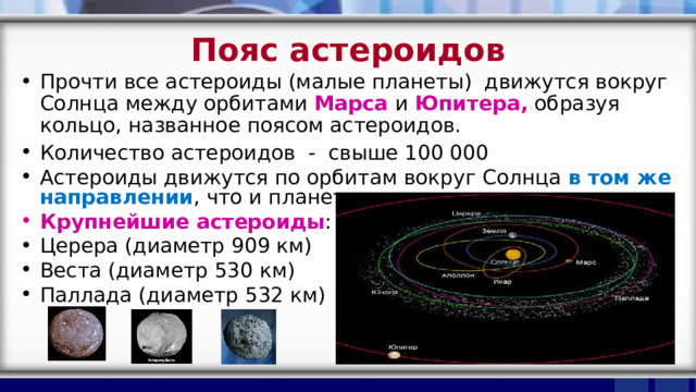 Пояс астероидов Прочти все астероиды (малые планеты) движутся вокруг Солнца между орбитами Марса  и Юпитера, образуя кольцо, названное поясом астероидов. Количество астероидов - свыше 100 000 Астероиды движутся по орбитам вокруг Солнца в том же направлении , что и планеты Крупнейшие астероиды : Церера (диаметр 909 км) Веста (диаметр 530 км) Паллада (диаметр 532 км) 