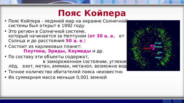 Пояс Койпера Пояс Койпера - ледяной мир на окраине Солнечной системы был открыт в 1992 году Это регион в Солнечной системе, который начинается за Нептуном ( от 30 а. е.  от Солнца и до расстояния 50 а. е .) Состоит из карликовых планет: Плутона, Эриды, Хаумеды  и др. По составу эти объекты содержат, в замороженном состоянии, углекислый лёд, азот, метан, аммиак, метанол, возможно воду Точное количество обитателей пояса неизвестно Их суммарная масса меньше 0,001 земной   