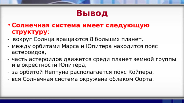 Вывод Солнечная система имеет следующую структуру : - вокруг Солнца вращаются 8 больших планет, между орбитами Марса и Юпитера находится пояс астероидов, часть астероидов движется среди планет земной группы и в окрестности Юпитера, за орбитой Нептуна располагается пояс Койпера, вся Солнечная система окружена облаком Оорта. 