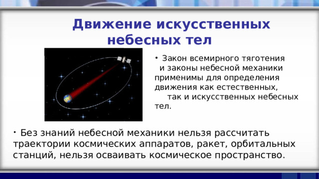  Движение искусственных небесных тел  Закон всемирного тяготения и законы небесной механики применимы для определения движения как естественных, так и искусственных небесных тел.  Без знаний небесной механики нельзя рассчитать траектории космических аппаратов, ракет, орбитальных станций, нельзя осваивать космическое пространство. 