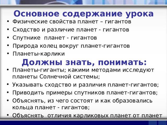 Основное содержание урока Физические свойства планет – гигантов Сходство и различие планет - гигантов Спутнике планет - гигантов Природа колец вокруг планет-гигантов Планеты-карлики Должны знать, понимать: Планеты-гиганты; какими методами исследуют планеты Солнечной системы; Указывать сходство и различия планет-гигантов; Приводить примеры спутников планет-гигантов; Объяснять, из чего состоят и как образовались кольца планет - гигантов; Объяснять отличия карликовых планет от планет 