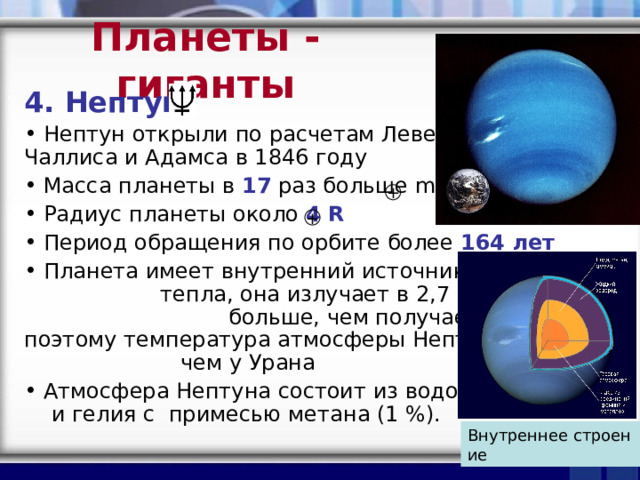 Планеты - гиганты 4. Нептун  Нептун открыли по расчетам Леверье, Чаллиса и Адамса в 1846 году  Масса планеты в  17 раз больше  m  Радиус планеты около  4   R    Период обращения по орбите более  164 лет   Планета имеет внутренний источник тепла, она излучает в 2,7 раза энергии больше, чем получает от Солнца, поэтому температура атмосферы Нептуна выше, чем у Урана  Атмосфера Нептуна состоит из водорода и гелия с  примесью метана (1 %).  + + Внутреннее строение  