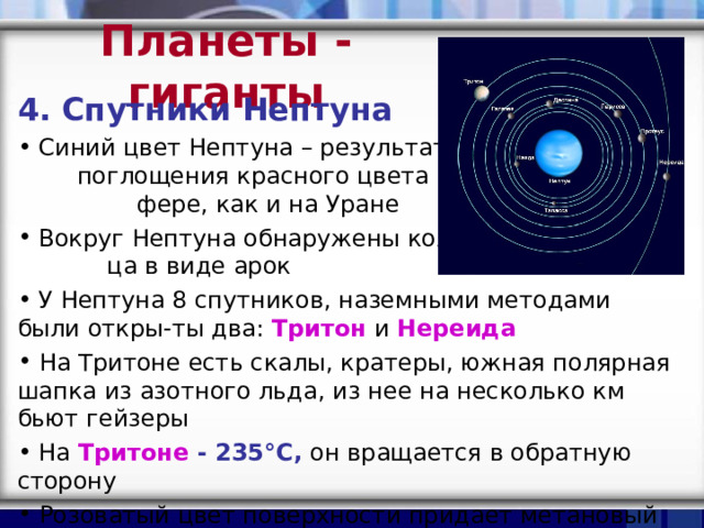 Планеты - гиганты 4. Спутники Нептуна  Синий цвет Нептуна – результат поглощения красного цвета в атмос- фере, как и на Уране  Вокруг Нептуна обнаружены коль- ца в виде арок  У Нептуна 8 спутников, наземными методами были откры-ты два: Тритон и Нереида  На Тритоне есть скалы, кратеры, южная полярная шапка из азотного льда, из нее на несколько км бьют гейзеры  На Тритоне - 235 °C , он вращается в обратную сторону  Розоватый цвет поверхности придает метановый лед, который розовеет под действием солнечных лучей 