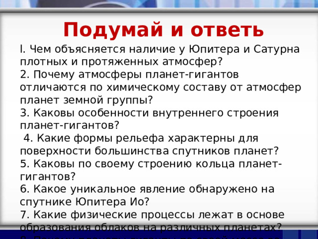 Подумай и ответь l. Чем объясняется наличие у Юпитера и Сатурна плотных и протяженных атмосфер? 2. Почему атмосферы планет-гигантов отличаются по химическому составу от атмосфер планет земной группы? 3. Каковы особенности внутреннего строения планет-гигантов?  4. Какие формы рельефа характерны для поверхности большинства спутников планет? 5. Каковы по своему строению кольца планет-гигантов? 6. Какое уникальное явление обнаружено на спутнике Юпитера Ио? 7. Какие физические процессы лежат в основе образования облаков на различных планетах? 8. Почему планеты-гиганты по своей массе во много раз больше, чем планеты земной группы? 