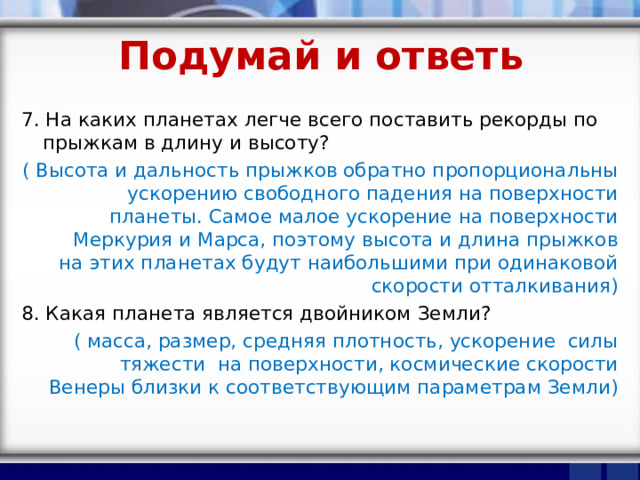 Подумай и ответь 7. На каких планетах легче всего поставить рекорды по прыжкам в длину и высоту? ( Высота и дальность прыжков обратно пропорциональны ускорению свободного падения на поверхности планеты. Самое малое ускорение на поверхности Меркурия и Марса, поэтому высота и длина прыжков на этих планетах будут наибольшими при одинаковой скорости отталкивания) 8. Какая планета является двойником Земли? ( масса, размер, средняя плотность, ускорение силы тяжести на поверхности, космические скорости Венеры близки к соответствующим параметрам Земли) 