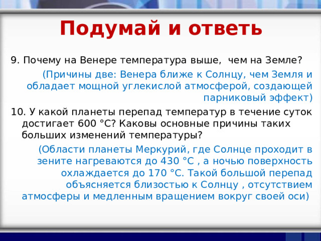 Подумай и ответь 9. Почему на Венере температура выше, чем на Земле? (Причины две: Венера ближе к Солнцу, чем Земля и обладает мощной углекислой атмосферой, создающей парниковый эффект) 10. У какой планеты перепад температур в течение суток достигает 600 °С? Каковы основные причины таких больших изменений температуры? (Области планеты Меркурий, где Солнце проходит в зените нагреваются до 430 °С , а ночью поверхность охлаждается до 170 °С. Такой большой перепад объясняется близостью к Солнцу , отсутствием атмосферы и медленным вращением вокруг своей оси) 