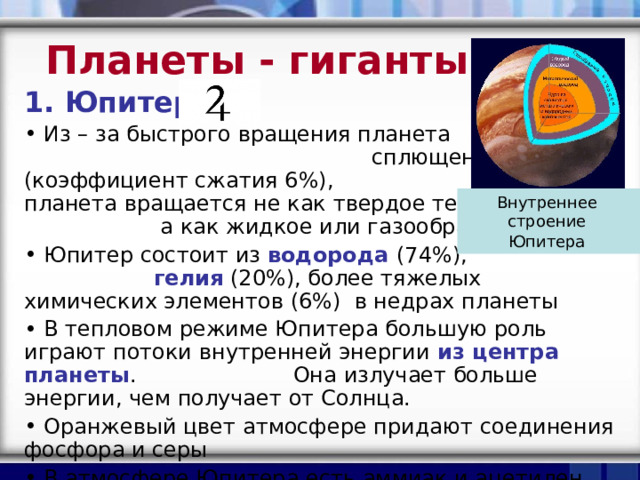 Планеты - гиганты  Юпитер  Из – за быстрого вращения планета сплющена (коэффициент сжатия 6%), планета вращается не как твердое тело, а как жидкое или газообразное  Юпитер состоит из водорода (74%), гелия (20%), более тяжелых химических элементов (6%) в недрах планеты  В тепловом режиме Юпитера большую роль играют потоки внутренней энергии из центра планеты . Она излучает больше энергии, чем получает от Солнца.  Оранжевый цвет атмосфере придают соединения фосфора и серы  В атмосфере Юпитера есть аммиак и ацетилен Внутреннее  строение  Юпитера  