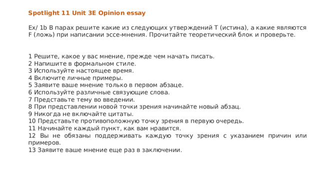 Spotlight 11 Unit 3E Opinion essay  Ex/ 1b В парах решите какие из следующих утверждений T (истина), а какие являются F (ложь) при написании эссе-мнения. Прочитайте теоретический блок и проверьте. 1 Решите, какое у вас мнение, прежде чем начать писать. 2 Напишите в формальном стиле. 3 Используйте настоящее время. 4 Включите личные примеры. 5 Заявите ваше мнение только в первом абзаце. 6 Используйте различные связующие слова. 7 Представьте тему во введении. 8 При представлении новой точки зрения начинайте новый абзац. 9 Никогда не включайте цитаты. 10 Представьте противоположную точку зрения в первую очередь. 11 Начинайте каждый пункт, как вам нравится. 12 Вы не обязаны поддерживать каждую точку зрения с указанием причин или примеров. 13 Заявите ваше мнение еще раз в заключении. 