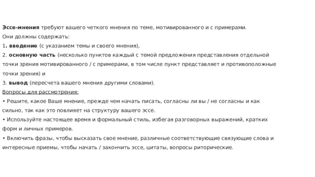  Эссе-мнения требуют вашего четкого мнения по теме, мотивированного и с примерами.  Они должны содержать:  1 . введение (с указанием темы и своего мнения),  2. основную часть (несколько пунктов каждый с темой предложения представления отдельной точки зрения мотивированного / с примерами, в том числе пункт представляет и противоположные точки зрения) и  3. вывод (пересчета вашего мнения другими словами).  Вопросы для рассмотрения:  • Решите, какое Ваше мнение, прежде чем начать писать, согласны ли вы / не согласны и как сильно, так как это повлияет на структуру вашего эссе.  • Используйте настоящее время и формальный стиль, избегая разговорных выражений, кратких форм и личных примеров.  • Включить фразы, чтобы высказать свое мнение, различные соответствующие связующие слова и интересные приемы, чтобы начать / закончить эссе, цитаты, вопросы риторические.   