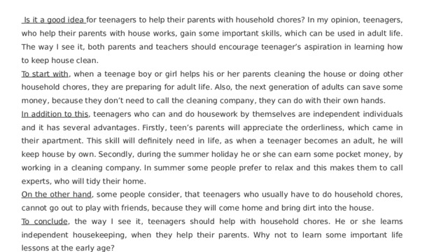   Is it a good idea for teenagers to help their parents with household chores? In my opinion, teenagers, who help their parents with house works, gain some important skills, which can be used in adult life. The way I see it, both parents and teachers should encourage teenager’s aspiration in learning how to keep house clean. To start with , when a teenage boy or girl helps his or her parents cleaning the house or doing other household chores, they are preparing for adult life. Also, the next generation of adults can save some money, because they don’t need to call the cleaning company, they can do with their own hands. In addition to this , teenagers who can and do housework by themselves are independent individuals and it has several advantages. Firstly, teen’s parents will appreciate the orderliness, which came in their apartment. This skill will definitely need in life, as when a teenager becomes an adult, he will keep house by own. Secondly, during the summer holiday he or she can earn some pocket money, by working in a cleaning company. In summer some people prefer to relax and this makes them to call experts, who will tidy their home. On the other hand , some people consider, that teenagers who usually have to do household chores, cannot go out to play with friends, because they will come home and bring dirt into the house. To conclude , the way I see it, teenagers should help with household chores. He or she learns independent housekeeping, when they help their parents. Why not to learn some important life lessons at the early age? 