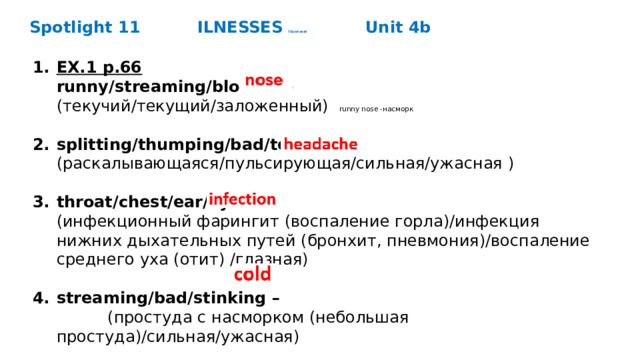 Spotlight 11   ILNESSES (болезни)     Unit 4b EX.1 p.66  runny/streaming/blocked -  (текучий/текущий/заложенный) runny nose -насморк splitting/thumping/bad/terrible -  (раскалывающаяся/пульсирующая/сильная/ужасная ) throat/chest/ear/eye -  (инфекционный фарингит (воспаление горла)/инфекция нижних дыхательных путей (бронхит, пневмония)/воспаление среднего уха (отит) /глазная) streaming/bad/stinking –  (простуда с насморком (небольшая простуда)/сильная/ужасная)      