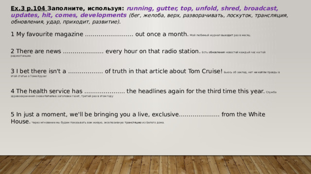 Ex.3 p.104 Заполните, используя:  running, gutter, top, unfold, shred, broadcast, updates, hit, comes, developments  (бег, желоба, верх, разворачивать, лоскуток, трансляция, обновления, удар, приходит, развитие). 1 My favourite magazine ……………………. out once a month. Мой любимый журнал  выходит  раз в месяц. 2 There are news ………………… every hour on that radio station. Есть  обновления  новостей каждый час на той радиостанции. 3 I bet there isn't a ……………… of truth in that article about Tom Cruise! Бьюсь об заклад, нет  ни капли  правды в этой статье о Томе Крузе! 4 The health service has ………………… the headlines again for the third time this year. Служба здравоохранения снова  попала  в заголовки газет, третий раз в этом году 5 In just a moment, we'll be bringing you a live, exclusive………………… from the White House. Через мгновение мы будем показывать вам живую, эксклюзивную  трансляцию  из Белого дома. 