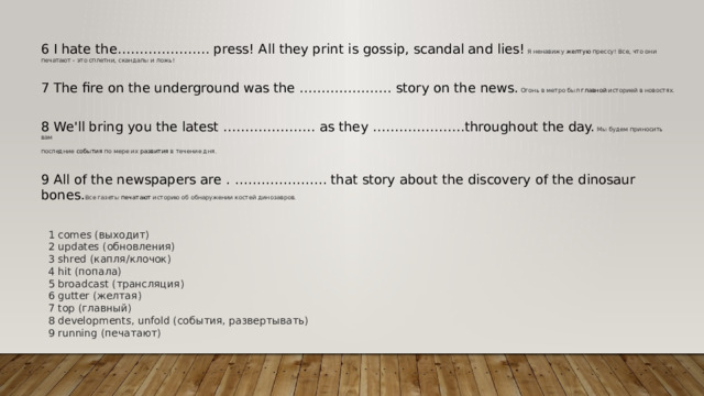 6 I hate the………………… press! All they print is gossip, scandal and lies! Я ненавижу  желтую  прессу! Все, что они печатают - это сплетни, скандалы и ложь! 7 The fire on the underground was the ………………… story on the news. Огонь в метро был  главной  историей в новостях. 8 We'll bring you the latest ………………… as they …………………throughout the day. Мы будем приносить вам последние  события  по мере их  развития  в течение дня. 9 All of the newspapers are . ………………… that story about the discovery of the dinosaur bones. Все газеты  печатают  историю об обнаружении костей динозавров. 1 comes (выходит) 2 updates (обновления) 3 shred (капля/клочок) 4 hit (попала) 5 broadcast (трансляция) 6 gutter (желтая) 7 top (главный) 8 developments, unfold (события, развертывать) 9 running (печатают) 