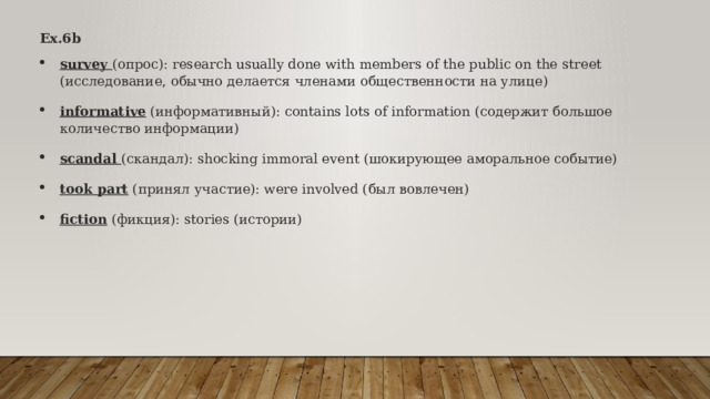 Ex.6b survey (опрос): research usually done with members of the public on the street (исследование, обычно делается членами общественности на улице) informative (информативный): contains lots of information (содержит большое количество информации) scandal (скандал): shocking immoral event (шокирующее аморальное событие) took part (принял участие): were involved (был вовлечен) fiction (фикция): stories (истории) 