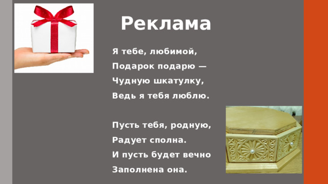 Реклама   Я тебе, любимой, Подарок подарю — Чудную шкатулку, Ведь я тебя люблю.   Пусть тебя, родную, Радует сполна. И пусть будет вечно Заполнена она.     