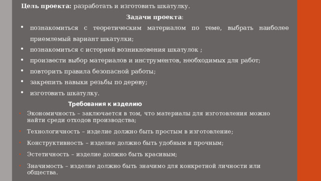 Цель проекта: разработать и изготовить шкатулку. Задачи проекта : познакомиться с теоретическим материалом по теме, выбрать наиболее приемлемый вариант шкатулки; познакомиться с историей возникновения шкатулок ; произвести выбор материалов и инструментов, необходимых для работ; повторить правила безопасной работы; закрепить навыки резьбы по дереву; изготовить шкатулку.  Требования к изделию Экономичность – заключается в том, что материалы для изготовления можно найти среди отходов производства; Технологичность – изделие должно быть простым в изготовление; Конструктивность – изделие должно быть удобным и прочным; Эстетичность – изделие должно быть красивым; Значимость – изделие должно быть значимо для конкретной личности или общества. 