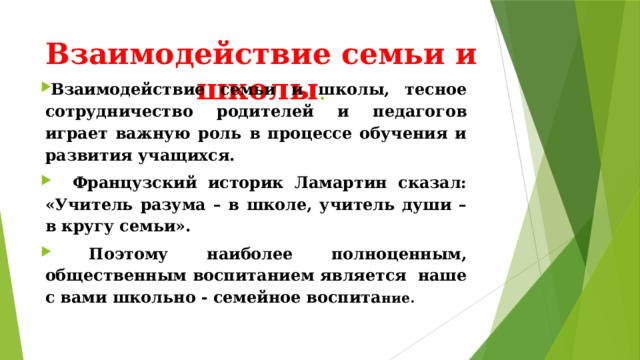 Взаимодействие семьи и школы . Взаимодействие семьи и школы, тесное сотрудничество родителей и педагогов играет важную роль в процессе обучения и развития учащихся.   Французский историк Ламартин сказал: «Учитель разума – в школе, учитель души – в кругу семьи».  Поэтому наиболее полноценным, общественным воспитанием является наше с вами школьно - семейное воспита ние. 