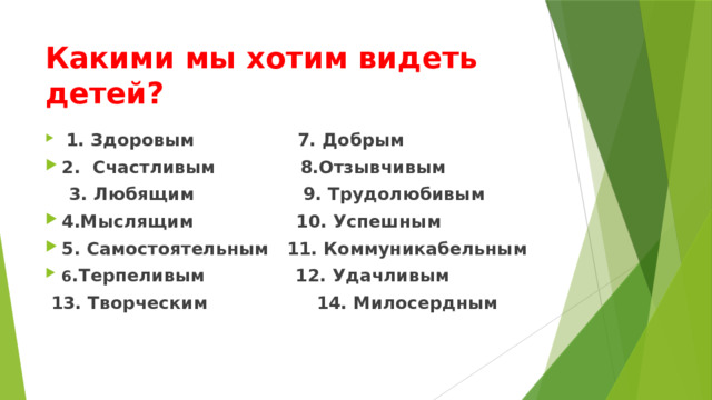 Какими мы хотим видеть детей?  1. Здоровым 7. Добрым 2. Счастливым 8.Отзывчивым  3. Любящим 9. Трудолюбивым 4.Мыслящим 10. Успешным 5. Самостоятельным 11. Коммуникабельным 6 .Терпеливым 12. Удачливым  13. Творческим 14. Милосердным 