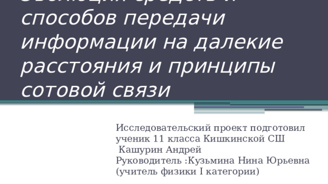 Эволюция средств и способов передачи информации на далекие расстояния и принципы сотовой связи Исследовательский проект подготовил ученик 11 класса Кишкинской СШ  Кашурин Андрей Руководитель :Кузьмина Нина Юрьевна (учитель физики I категории) 