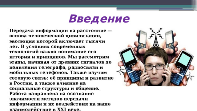 Введение Передача информации на расстояние — основа человеческой цивилизации, эволюция которой включает тысячи лет. В условиях современных технологий важно понимание его истории и принципов. Мы рассмотрим этапы, начиная от древних сигналов до появления телеграфа, радиосвязи и мобильных телефонов. Также изучим сотовую связь: её принципы и развитие в России, а также влияние на социальные структуры и общение. Работа направлена на осознание значимости методов передачи информации и их воздействия на наше взаимодействие в XXI веке.  
