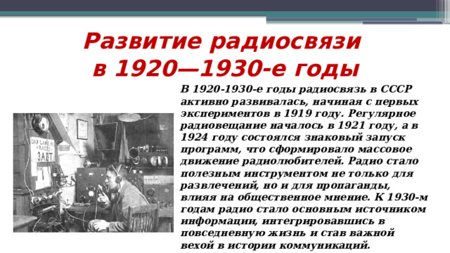 Развитие радиосвязи  в 1920—1930-е годы В 1920-1930-е годы радиосвязь в СССР активно развивалась, начиная с первых экспериментов в 1919 году. Регулярное радиовещание началось в 1921 году, а в 1924 году состоялся знаковый запуск программ, что сформировало массовое движение радиолюбителей. Радио стало полезным инструментом не только для развлечений, но и для пропаганды, влияя на общественное мнение. К 1930-м годам радио стало основным источником информации, интегрировавшись в повседневную жизнь и став важной вехой в истории коммуникаций.  