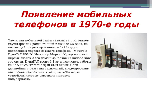 Появление мобильных телефонов в 1970-е годы Эволюция мобильной связи началась с прототипов двухсторонних радиостанций в начале XX века, но настоящий прорыв произошел в 1973 году с появлением первого сотового телефона - Motorola DynaTAC 8000X. Инженер Мартин Купер произвел первый звонок с его помощью, положив начало новой эре связи. DynaTAC весил 1,1 кг и имел срок работы до 35 минут. Этот телефон стал основой для дальнейшего развития технологий, предопределив появление компактных и мощных мобильных устройств, которые завоевали мировую популярность.  