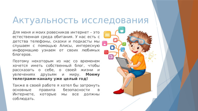 Актуальность исследования Для меня и моих ровесников интернет – это естественная среда обитания. У нас есть с детства телефоны, сказки и подкасты мы слушаем с помощью Алисы, интересную информацию узнаем от своих любимых блогеров. Поэтому некоторым из нас со временем хочется иметь собственный блог, чтобы рассказать о себе, о своей жизни и увлечениях друзьям и миру. Моему телеграмм-каналу уже целый год! Также в своей работе я хотел бы затронуть основные правила безопасности в Интернете, которые мы все должны соблюдать. 