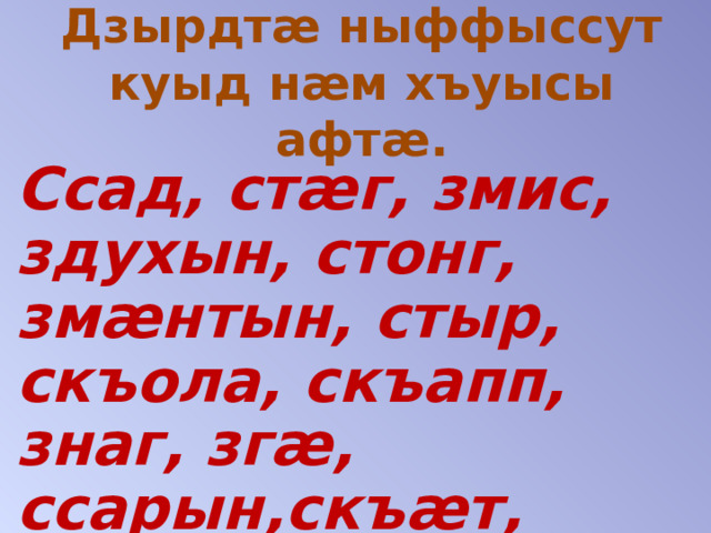 Дзырдтæ ныффыссут куыд нæм хъуысы афтæ.   Ссад, стæг, змис, здухын, стонг, змæнтын, стыр, скъола, скъапп, знаг, згæ, ссарын,скъæт, знæт, стигъын, стур, сбадын. 