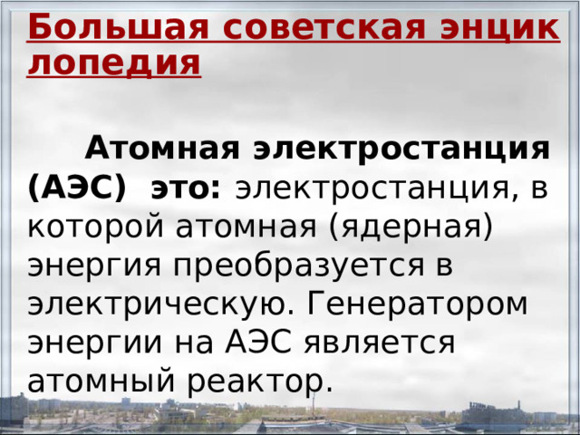 Большая советская энциклопедия   Атомная электростанция (АЭС) это: электростанция, в которой атомная (ядерная) энергия преобразуется в электрическую. Генератором энергии на АЭС является атомный реактор. 