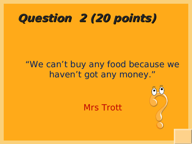 Question 2 (20 points) “ We can’t buy any food because we haven’t got any money.” Mrs Trott 