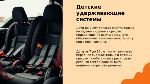  Детские удерживающие системы Дети до 7 лет должны ездить только на заднем сиденье в креслах, подходящих по весу и росту. Это обеспечивает максимальную защиту при столкновениях. Дети от 7 до 12 лет могут занимать переднее сиденье только в детских креслах. Чтобы снизить риск травм, ребенок всегда должен быть надёжно закреплён ремнями. 