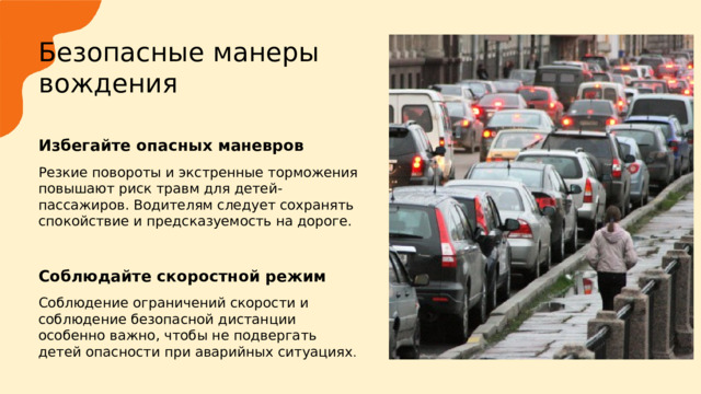  Безопасные манеры вождения   Избегайте опасных маневров  Резкие повороты и экстренные торможения повышают риск травм для детей-пассажиров. Водителям следует сохранять спокойствие и предсказуемость на дороге. Соблюдайте скоростной режим  Соблюдение ограничений скорости и соблюдение безопасной дистанции особенно важно, чтобы не подвергать детей опасности при аварийных ситуациях . 