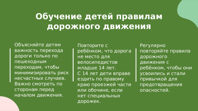  Обучение детей правилам дорожного движения Объясняйте детям важность перехода дороги только по пешеходным переходам, чтобы минимизировать риск несчастных случаев. Важно смотреть по сторонам перед началом движения. Регулярно повторяйте правила дорожного движения с ребёнком, чтобы они усвоились и стали привычкой для предотвращения опасностей. Повторите с ребёнком, что дорога не место для велосипедистов младше 14 лет. С 14 лет дети вправе ездить по правому краю проезжей части или обочине, если нет специальных дорожек. 