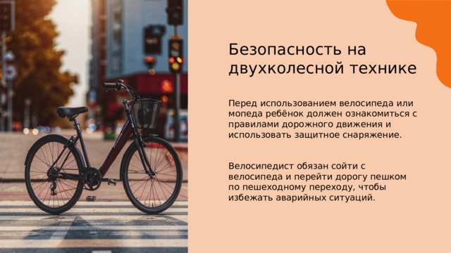 Безопасность на двухколесной технике Перед использованием велосипеда или мопеда ребёнок должен ознакомиться с правилами дорожного движения и использовать защитное снаряжение. Велосипедист обязан сойти с велосипеда и перейти дорогу пешком по пешеходному переходу, чтобы избежать аварийных ситуаций. 