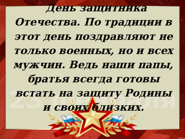 День защитника Отечества. По традиции в этот день поздравляют не только военных, но и всех мужчин. Ведь наши папы, братья всегда готовы встать на защиту Родины и своих близких.   