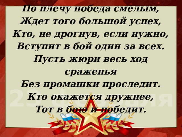 По плечу победа смелым,  Ждет того большой успех,  Кто, не дрогнув, если нужно,  Вступит в бой один за всех.  Пусть жюри весь ход сраженья  Без промашки проследит.  Кто окажется дружнее,  Тот в бою и победит.   