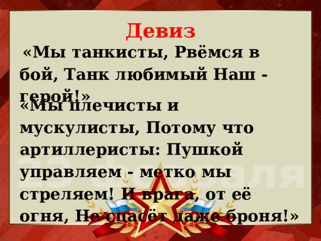 Девиз  «Мы танкисты, Рвёмся в бой, Танк любимый Наш - герой!»  «Мы плечисты и мускулисты, Потому что артиллеристы: Пушкой управляем - метко мы стреляем! И врага, от её огня, Не спасёт даже броня!» 
