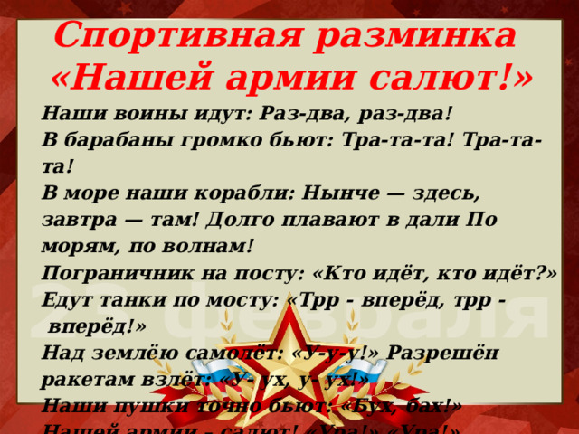 Спортивная разминка  «Нашей армии салют!» Наши воины идут: Раз-два, раз-два! В барабаны громко бьют: Тра-та-та! Тра-та-та! В море наши корабли: Нынче — здесь, завтра — там! Долго плавают в дали По морям, по волнам! Пограничник на посту: «Кто идёт, кто идёт?» Едут танки по мосту: «Трр - вперёд, трр -  вперёд!» Над землёю самолёт: «У-у-у!» Разрешён ракетам взлёт: «У- ух, у- ух!» Наши пушки точно бьют: «Бух, бах!» Нашей армии – салют! «Ура!» «Ура!» 