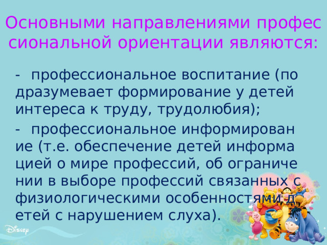 Основными направлениями профессиональной ориентации являются:   -  профессиональное воспитание (подразумевает формирование у детей интереса к труду, трудолюбия); -  профессиональное информирование (т.е. обеспечение детей информацией о мире профессий, об ограничении в выборе профессий связанных с физиологическими особенностями детей с нарушением слуха). 