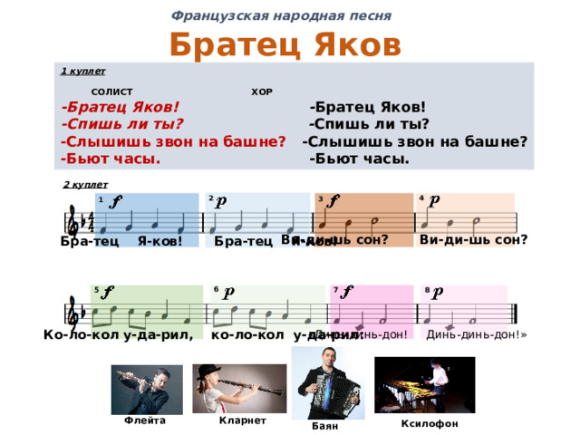 Французская народная песня Братец Яков 1 куплет   СОЛИСТ    ХОР -Братец Яков! - Братец Яков! -Спишь ли ты? - Спишь ли ты? -Слышишь звон на башне? -Слышишь звон на башне? -Бьют часы.  -Бьют часы. 2 куплет 4 2 3 1 Ви-ди-шь сон? Ви-ди-шь сон? Бра-тец Я-ков! Бра-тец Я-ков! 6 5 8 7 Ко-ло-кол у-да-рил, ко-ло-кол у-да-рил: «Динь-динь-дон! Динь-динь-дон!» Флейта Кларнет Ксилофон Баян 