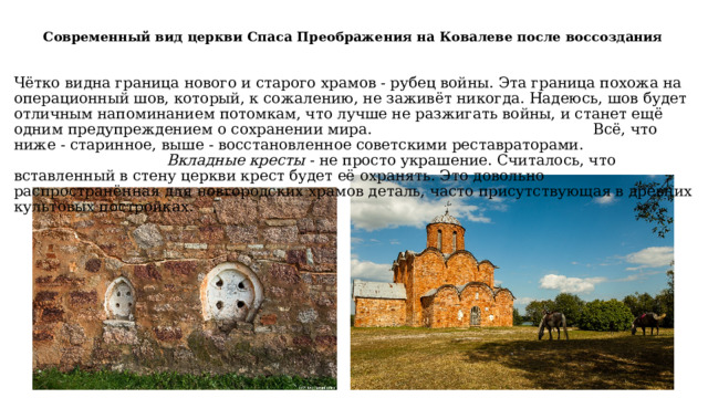 Современный вид церкви Спаса Преображения на Ковалеве после воссоздания   Чётко видна граница нового и старого храмов - рубец войны. Эта граница похожа на операционный шов, который, к сожалению, не заживёт никогда.  Надеюсь, шов будет отличным напоминанием потомкам, что лучше не разжигать войны, и станет ещё одним предупреждением о сохранении мира.  Всё, что ниже - старинное, выше - восстановленное советскими реставраторами.  Вкладные кресты  - не просто украшение. Считалось, что вставленный в стену церкви крест будет её охранять. Это довольно распространённая для новгородских храмов деталь, часто присутствующая в древних культовых постройках. 