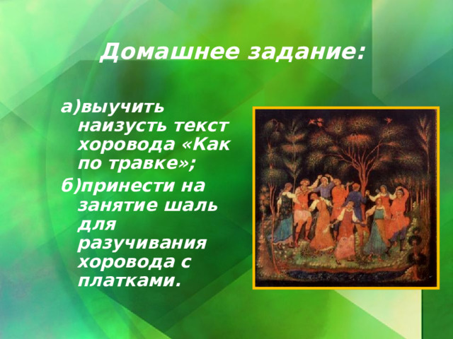 Домашнее задание: а)выучить наизусть текст хоровода «Как по травке»; б)принести на занятие шаль для разучивания хоровода с платками.  