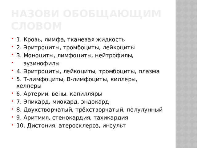 Назови обобщающим словом 1. Кровь, лимфа, тканевая жидкость 2. Эритроциты, тромбоциты, лейкоциты 3. Моноциты, лимфоциты, нейтрофилы,  эузинофилы 4. Эритроциты, лейкоциты, тромбоциты, плазма 5. Т-лимфоциты, В-лимфоциты, киллеры, хелперы 6. Артерии, вены, капилляры 7. Эпикард, миокард, эндокард 8. Двухстворчатый, трёхстворчатый, полулунный 9. Аритмия, стенокардия, тахикардия 10. Дистония, атеросклероз, инсульт 