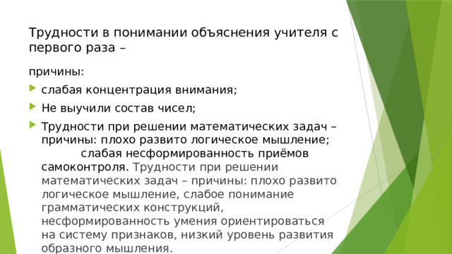 Трудности в понимании объяснения учителя с первого раза –   причины: слабая концентрация внимания; Не выучили состав чисел; Трудности при решении математических задач – причины: плохо развито логическое мышление; слабая несформированность приёмов самоконтроля. Трудности при решении математических задач – причины: плохо развито логическое мышление, слабое понимание грамматических конструкций, несформированность умения ориентироваться на систему признаков, низкий уровень развития образного мышления. 