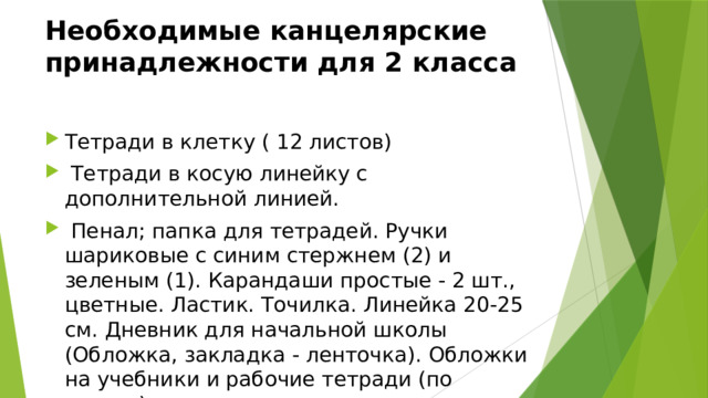 Необходимые канцелярские принадлежности для 2 класса Тетради в клетку ( 12 листов)  Тетради в косую линейку с дополнительной линией.  Пенал; папка для тетрадей. Ручки шариковые с синим стержнем (2) и зеленым (1). Карандаши простые - 2 шт., цветные. Ластик. Точилка. Линейка 20-25 см. Дневник для начальной школы (Обложка, закладка - ленточка). Обложки на учебники и рабочие тетради (по списку) 