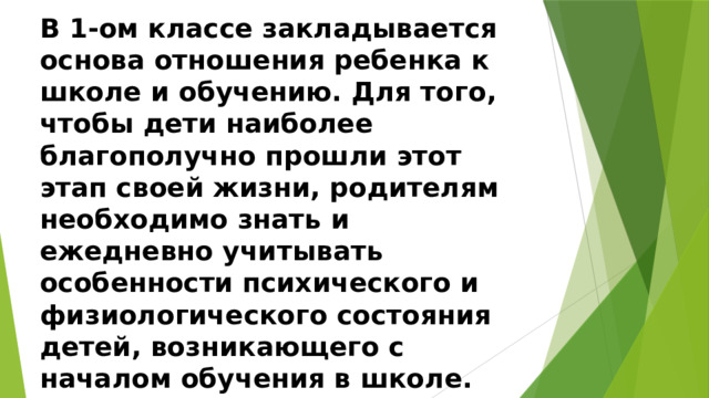 В 1-ом классе закладывается основа отношения ребенка к школе и обучению. Для того, чтобы дети наиболее благополучно прошли этот этап своей жизни, родителям необходимо знать и ежедневно учитывать особенности психического и физиологического состояния детей, возникающего с началом обучения в школе. 