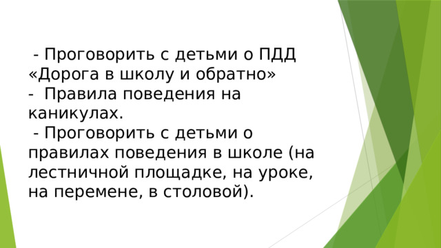   - Проговорить с детьми о ПДД «Дорога в школу и обратно»  - Правила поведения на каникулах.  - Проговорить с детьми о правилах поведения в школе (на лестничной площадке, на уроке, на перемене, в столовой).   
