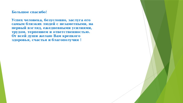 Большое спасибо!   Успех человека, безусловно, заслуга его  самым близких людей с незаметными, на  первый взгляд, ежедневными усилиями,  трудом, терпением и ответственностью.  От всей души желаю Вам крепкого  здоровья, счастья и благополучия !      