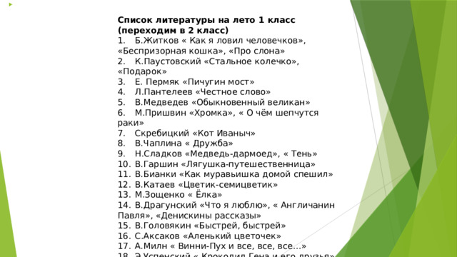  Список литературы на лето 1 класс (переходим в 2 класс) 1.  Б.Житков « Как я ловил человечков», «Беспризорная кошка», «Про слона» 2.  К.Паустовский «Стальное колечко», «Подарок» 3.  Е. Пермяк «Пичугин мост» 4.  Л.Пантелеев «Честное слово» 5.  В.Медведев «Обыкновенный великан» 6.  М.Пришвин «Хромка», « О чём шепчутся раки» 7.  Скребицкий «Кот Иваныч» 8.  В.Чаплина « Дружба» 9.  Н.Сладков «Медведь-дармоед», « Тень» 10.  В.Гаршин «Лягушка-путешественница» 11.  В.Бианки «Как муравьишка домой спешил» 12.  В.Катаев «Цветик-семицветик» 13.  М.Зощенко « Ёлка» 14.  В.Драгунский «Что я люблю», « Англичанин Павля», «Денискины рассказы» 15.  В.Головякин «Быстрей, быстрей» 16.  С.Аксаков «Аленький цветочек» 17.  А.Милн « Винни-Пух и все, все, все…» 18.  Э.Успенский « Крокодил Гена и его друзья» 