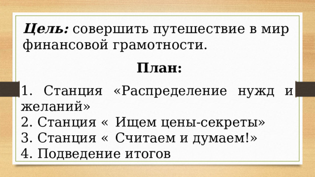 Цель: совершить путешествие в мир финансовой грамотности. План: 1. Станция «Распределение нужд и желаний» 2. Станция «  Ищем цены-секреты» 3. Станция «  Считаем и думаем!» 4. Подведение итогов 